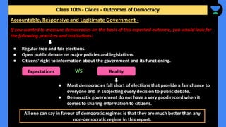 If you wanted to measure democracies on the basis of this expected outcome, you would look for
the following practices and institutions:
● Regular free and fair elections.
● Open public debate on major policies and legislations.
● Citizens’ right to information about the government and its functioning.
V/S
● Most democracies fall short of elections that provide a fair chance to
everyone and in subjecting every decision to public debate.
● Democratic government do not have a very good record when it
comes to sharing information to citizens.
Class 10th - Civics - Outcomes of Democracy
Accountable, Responsive and Legitimate Government -
Expectations Reality
All one can say in favour of democratic regimes is that they are much better than any
non-democratic regime in this report.
 