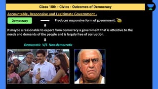 Produces responsive form of government.
It maybe a reasonable to expect from democracy a government that is attentive to the
needs and demands of the people and is largely free of corruption.
Democratic V/S Non-democratic
Class 10th - Civics - Outcomes of Democracy
Accountable, Responsive and Legitimate Government -
Democracy
 