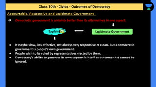 ➔ Democratic government is certainly better than its alternatives in one aspect:
● It maybe slow, less effective, not always very responsive or clean. But a democratic
government is people’s own government.
● People wish to be ruled by representatives elected by them.
● Democracy’s ability to generate its own support is itself an outcome that cannot be
ignored.
Class 10th - Civics - Outcomes of Democracy
Accountable, Responsive and Legitimate Government -
Explain Legitimate Government
 