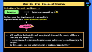 Outcome we expect from it.
Perhaps more than development, it is reasonable to
expect democracies to reduce economic disparities.
Class 10th - Civics - Outcomes of Democracy
Reduction of Inequality and Poverty -
Democracy
Question
● Will wealth be distributed in such a way that all citizens of the country will have a
share and lead a better life?
● Is economic growth in democracies accompanied by increased inequalities among the
people?
● Do democracies lead to a just distribution of goods and opportunities?
 