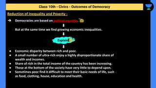 ➔ Democracies are based on political equality.
But at the same time we find growing economic inequalities.
● Economic disparity between rich and poor.
● A small number of ultra-rich enjoy a highly disproportionate share of
wealth and incomes.
● Share of rich in the total income of the country has been increasing.
● Those at the bottom of the society have very little to depend upon.
● Sometimes poor find it difficult to meet their basic needs of life, such
as food, clothing, house, education and health.
Class 10th - Civics - Outcomes of Democracy
Reduction of Inequality and Poverty -
Explain
 