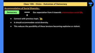 Our expectation from it towards a harmonious social life.
● Connect with previous topic.
● It should accommodate social diversity.
● This reduces the possibility of these tensions becoming explosive or violent.
Class 10th - Civics - Outcomes of Democracy
Accommodation of Social Diversity -
Democracy
 
