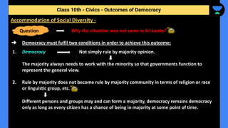 Why the situation was not same in Sri Lanka?
➔ Democracy must fulfil two conditions in order to achieve this outcome:
1. Democracy Not simply rule by majority opinion.
The majority always needs to work with the minority so that governments function to
represent the general view.
2. Rule by majority does not become rule by majority community in terms of religion or race
or linguistic group, etc.
Different persons and groups may and can form a majority, democracy remains democracy
only as long as every citizen has a chance of being in majority at some point of time.
Class 10th - Civics - Outcomes of Democracy
Accommodation of Social Diversity -
Question
 