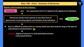 Our expectation from it in regards to the dignity of an individual.
➔ But it is difficult to achieve this in a society which have been built for long on the basis of
subordination and domination.
Example - Dignity of women in a male dominated societies.
- Caste based division.
Class 10th - Civics - Outcomes of Democracy
Dignity and Freedom of the Citizens -
Democracy
Democracy stands much superior to any other form of
government in promoting dignity and freedom of the individual.
Outcome
 