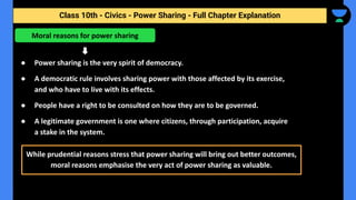Class 10th - Civics - Power Sharing - Full Chapter Explanation
● Power sharing is the very spirit of democracy.
● A democratic rule involves sharing power with those affected by its exercise,
and who have to live with its effects.
● People have a right to be consulted on how they are to be governed.
● A legitimate government is one where citizens, through participation, acquire
a stake in the system.
Moral reasons for power sharing
While prudential reasons stress that power sharing will bring out better outcomes,
moral reasons emphasise the very act of power sharing as valuable.
 