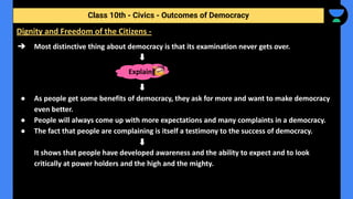 ➔ Most distinctive thing about democracy is that its examination never gets over.
● As people get some benefits of democracy, they ask for more and want to make democracy
even better.
● People will always come up with more expectations and many complaints in a democracy.
● The fact that people are complaining is itself a testimony to the success of democracy.
It shows that people have developed awareness and the ability to expect and to look
critically at power holders and the high and the mighty.
Class 10th - Civics - Outcomes of Democracy
Dignity and Freedom of the Citizens -
Explain
 