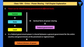 Class 10th - Civics - Power Sharing - Full Chapter Explanation
2. Power can be shared among government at different levels.
● In a federal government power is shared between a general government for the entire
country and governments at the provincial or regional level.
Central
State
Local
Federal division of power
Vertical form of power sharing
Federal government
 