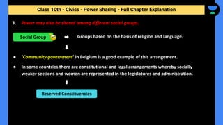 Class 10th - Civics - Power Sharing - Full Chapter Explanation
3. Power may also be shared among different social groups.
Groups based on the basis of religion and language.
● ‘Community government’ in Belgium is a good example of this arrangement.
● In some countries there are constitutional and legal arrangements whereby socially
weaker sections and women are represented in the legislatures and administration.
Social Group
Reserved Constituencies
 