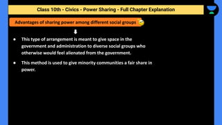 Class 10th - Civics - Power Sharing - Full Chapter Explanation
● This type of arrangement is meant to give space in the
government and administration to diverse social groups who
otherwise would feel alienated from the government.
● This method is used to give minority communities a fair share in
power.
Advantages of sharing power among different social groups
 