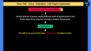Class 10th - Civics - Federalism - Full Chapter Explanation
Vertical division of power among different levels of government is one
of the major forms of power sharing in modern democracies.
We will try to connect the topic - ‘Federalism’ in Indian context.
Connect with the previous chapter
Federalism
 