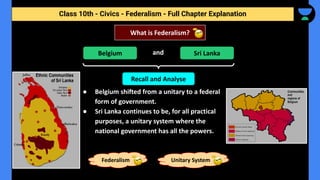 Class 10th - Civics - Federalism - Full Chapter Explanation
and
● Belgium shifted from a unitary to a federal
form of government.
● Sri Lanka continues to be, for all practical
purposes, a unitary system where the
national government has all the powers.
What is Federalism?
Belgium Sri Lanka
Recall and Analyse
Federalism Unitary System
 