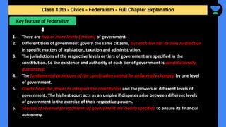 Class 10th - Civics - Federalism - Full Chapter Explanation
1. There are two or more levels (or tiers) of government.
2. Different tiers of government govern the same citizens, but each tier has its own Jurisdiction
in specific matters of legislation, taxation and administration.
3. The jurisdictions of the respective levels or tiers of government are specified in the
constitution. So the existence and authority of each tier of government is constitutionally
guaranteed.
4. The fundamental provisions of the constitution cannot be unilaterally changed by one level
of government.
5. Courts have the power to interpret the constitution and the powers of different levels of
government. The highest court acts as an umpire if disputes arise between different levels
of government in the exercise of their respective powers.
6. Sources of revenue for each level of government are clearly specified to ensure its financial
autonomy.
Key feature of Federalism
 