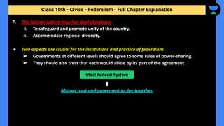 Class 10th - Civics - Federalism - Full Chapter Explanation
7. The federal system thus has dual objectives -
i. To safeguard and promote unity of the country.
ii. Accommodate regional diversity.
● Two aspects are crucial for the institutions and practice of federalism.
➢ Governments at different levels should agree to some rules of power-sharing.
➢ They should also trust that each would abide by its part of the agreement.
Mutual trust and agreement to live together.
Ideal Federal System
 