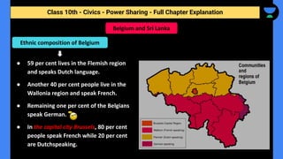 Class 10th - Civics - Power Sharing - Full Chapter Explanation
● 59 per cent lives in the Flemish region
and speaks Dutch language.
● Another 40 per cent people live in the
Wallonia region and speak French.
● Remaining one per cent of the Belgians
speak German.
● In the capital city Brussels, 80 per cent
people speak French while 20 per cent
are Dutchspeaking.
Belgium and Sri Lanka
Ethnic composition of Belgium
 