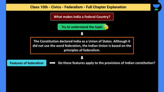 Class 10th - Civics - Federalism - Full Chapter Explanation
Do these features apply to the provisions of Indian constitution?
What makes India a Federal Country?
Try to understand the topic
The Constitution declared India as a Union of States. Although it
did not use the word federation, the Indian Union is based on the
principles of federalism.
Features of federalism
 