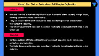 Class 10th - Civics - Federalism - Full Chapter Explanation
● Includes subjects of national importance such as defence of the country, foreign affairs,
banking, communications and currency.
● They are included in this list because we need a uniform policy on these matters
throughout the country.
● The Union Government alone can make laws relating to the subjects mentioned in the
Union List.
● Contains subjects of State and local importance such as police, trade, commerce,
agriculture and irrigation.
● The State Governments alone can make laws relating to the subjects mentioned in the
state list.
Union list
State list
 