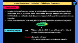 Class 10th - Civics - Federalism - Full Chapter Explanation
● Includes subjects of common interest to both the Union government as well as the State
government, such as education, forest, trade unions, marriage, adoption and succession.
● Both the Union as well as the State Governments can make laws on the subjects mentioned
in this list.
● If their laws conflict with each other, the law made by the Union Government will prevail.
All those subjects which do not fall in any of the list and
came up after the constitution was made.
Example : Computer Software
:Only central government can make laws on them.
Concurrent list
Question
3. Residuary Subjects
 