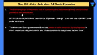 Class 10th - Civics - Federalism - Full Chapter Explanation
5. The judiciary plays an important role in overseeing the implementation of constitutional
provisions and procedures.
In case of any dispute about the division of powers, the High Courts and the Supreme Court
make a decision.
6. The Union and State governments have the power to raise resources by levying taxes in
order to carry on the government and the responsibilities assigned to each of them.
 