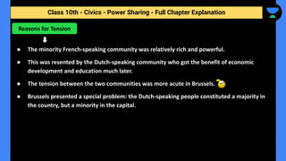Class 10th - Civics - Power Sharing - Full Chapter Explanation
● The minority French-speaking community was relatively rich and powerful.
● This was resented by the Dutch-speaking community who got the benefit of economic
development and education much later.
● The tension between the two communities was more acute in Brussels.
● Brussels presented a special problem: the Dutch-speaking people constituted a majority in
the country, but a minority in the capital.
Reasons for Tension
 