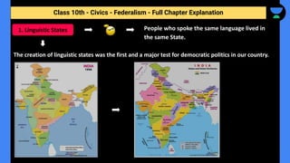 Class 10th - Civics - Federalism - Full Chapter Explanation
People who spoke the same language lived in
the same State.
The creation of linguistic states was the first and a major test for democratic politics in our country.
1. Linguistic States
 