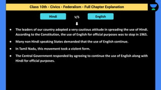Class 10th - Civics - Federalism - Full Chapter Explanation
● The leaders of our country adopted a very cautious attitude in spreading the use of Hindi.
According to the Constitution, the use of English for official purposes was to stop in 1965.
● Many non Hindi speaking States demanded that the use of English continue.
● In Tamil Nadu, this movement took a violent form.
● The Central Government responded by agreeing to continue the use of English along with
Hindi for official purposes.
Hindi English
V/S
 