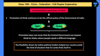 Class 10th - Civics - Federalism - Full Chapter Explanation
● Promotion of Hindi continues to be the official policy of the Government of India.
Promotion does not mean that the Central Government can impose
Hindi on States where people speak a different language.
Accommodative promotion of Hindi
Right Wrong
OR
The flexibility shown by Indian political leaders helped our country avoid
the kind of situation that Sri Lanka finds itself in.
 