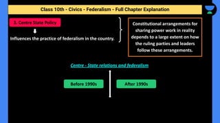 Class 10th - Civics - Federalism - Full Chapter Explanation
Influences the practice of federalism in the country.
Centre - State relations and federalism
3. Centre State Policy Constitutional arrangements for
sharing power work in reality
depends to a large extent on how
the ruling parties and leaders
follow these arrangements.
Before 1990s After 1990s
 