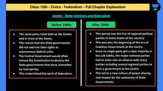 Class 10th - Civics - Federalism - Full Chapter Explanation
Centre - State relations and federalism
Before 1990s After 1990s
● The same party ruled both at the Centre
and in most of the States.
● This meant that the State governments
did not exercise their rights as
autonomous federal units.
● The Central Government would often
misuse the Constitution to dismiss the
State governments that were controlled
by rival parties.
● This undermined the spirit of federalism.
● This period saw the rise of regional political
parties in many States of the country.
● This was also the beginning of the era of
Coalition Government at the Centre.
● Since no single party got a clear majority in
the Lok Sabha, the major national parties
had to enter into an alliance with many
parties including several regional parties to
form a government at the Centre.
● This led to a new culture of power sharing
and respect for the autonomy of State
Governments.
 