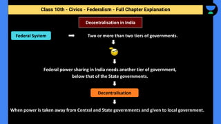 Class 10th - Civics - Federalism - Full Chapter Explanation
Two or more than two tiers of governments.
Federal power sharing in India needs another tier of government,
below that of the State governments.
When power is taken away from Central and State governments and given to local government.
Decentralisation in India
Federal System
Decentralisation
 