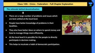 Class 10th - Civics - Federalism - Full Chapter Explanation
● There are a large number of problems and issues which
are best settled at the local level.
● People have better knowledge of problems in their
localities.
● They also have better ideas on where to spend money and
how to manage things more efficiently.
● At the local level it is possible for the people to directly
participate in decision making.
● This helps to inculcate a habit of democratic participation.
The rationale behind decentralisation
 