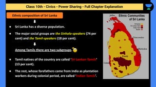 Class 10th - Civics - Power Sharing - Full Chapter Explanation
● Sri Lanka has a diverse population.
● The major social groups are the Sinhala-speakers (74 per
cent) and the Tamil-speakers (18 per cent).
Among Tamils there are two subgroups.
● Tamil natives of the country are called ‘Sri Lankan Tamils’
(13 per cent).
● The rest, whose forefathers came from India as plantation
workers during colonial period, are called ‘Indian Tamils’.
Ethnic composition of Sri Lanka
 
