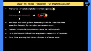 Class 10th - Civics - Federalism - Full Chapter Explanation
● There were several attempts to decentralise power.
Not very much successful
● Panchayat and municipalities were set up in all the states but these
were directly under the control of state governments.
● Elections to these local governments were not held regularly.
● Local governments did not have any powers or resources of their own.
● Thus, there was very little decentralisation in effective terms.
Why?
 