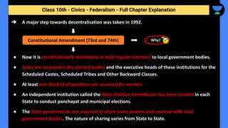 Class 10th - Civics - Federalism - Full Chapter Explanation
➔ A major step towards decentralisation was taken in 1992.
● Now it is constitutionally mandatory to hold regular elections to local government bodies.
● Seats are reserved in the elected bodies and the executive heads of these institutions for the
Scheduled Castes, Scheduled Tribes and Other Backward Classes.
● At least one-third of all positions are reserved for women.
● An independent institution called the State Election Commission has been created in each
State to conduct panchayat and municipal elections.
● The State governments are required to share some powers and revenue with local
government bodies. The nature of sharing varies from State to State.
Constitutional Amendment (73rd and 74th) Why?
 