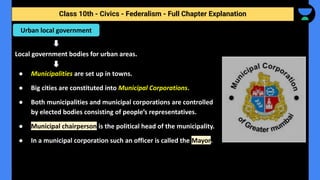 Class 10th - Civics - Federalism - Full Chapter Explanation
Local government bodies for urban areas.
● Municipalities are set up in towns.
● Big cities are constituted into Municipal Corporations.
● Both municipalities and municipal corporations are controlled
by elected bodies consisting of people’s representatives.
● Municipal chairperson is the political head of the municipality.
● In a municipal corporation such an officer is called the Mayor.
Urban local government
 