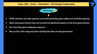 Class 10th - Civics - Federalism - Full Chapter Explanation
● While elections are held regularly and enthusiastically, gram sabhas are not held regularly.
● Most state governments have not transferred significant powers to the local governments.
● Nor have they given adequate resources.
● We are thus still a long way from realising the ideal of self-government.
Challenges
 