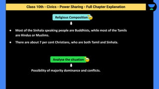 Class 10th - Civics - Power Sharing - Full Chapter Explanation
● Most of the Sinhala speaking people are Buddhists, while most of the Tamils
are Hindus or Muslims.
● There are about 7 per cent Christians, who are both Tamil and Sinhala.
Possibility of majority dominance and conflicts.
Analyse the situation
Religious Composition
 