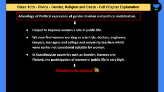 Class 10th - Civics - Gender, Religion and Caste - Full Chapter Explanation
Advantage of Political expression of gender division and political mobilisation.
● Helped to improve women's role in public life.
● We now find women working as scientists, doctors, engineers,
lawyers, managers and college and university teachers which
were earlier not considered suitable for women.
● In Scandinavian countries such as Sweden, Norway and
Finland, the participation of women in public life is very high.
Situation in our country?
 