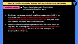 Class 10th - Civics - Gender, Religion and Caste - Full Chapter Explanation
Women face disadvantage, discrimination
and oppression in various ways:
Patriarchal Society
1. The literacy rate among women is only 54 percent compared with 76 per
cent among men. And the dropout rate among girls in high because
parents prefer to spend their resources for their ‘boys' education rather
than spending equally on their sons and daughters.
2. The proportion of women among the highly paid and valued jobs is still
very small. On an average an Indian woman works one hour more than
an average man every day. Yet much of her work is not paid and
therefore often not valued.
 