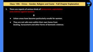 Class 10th - Civics - Gender, Religion and Caste - Full Chapter Explanation
● Urban areas have become particularly unsafe for women.
● They are not safe even within their own home from
beating, harassment and other forms of domestic violence.
5. There are reports of various kinds of harassment, exploitation
and violence against women.
 