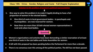 Class 10th - Civics - Gender, Religion and Caste - Full Chapter Explanation
Solution to the problem of women’s political representation
1. One way to solve this problem is to make it legally binding to have a fair
proportion of women in the elected bodies
➢ One-third of seats in local government bodies - in panchayats and
municipalities - are now reserved for women.
➢ Now there are more than 10 lakh elected women representatives in
rural and urban local bodies.
Question
● Women's organisations and activists have been demanding a similar reservation of at least
one-third of seats in the Lok Sabha and State Assemblies for women.
● A bill with this proposal has been pending before the Parliament for more than a decade.
● There is no consensus over this among all the political parties. The bill has not been passed.
 