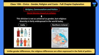 Class 10th - Civics - Gender, Religion and Caste - Full Chapter Explanation
This division is not as universal as gender, but religious
diversity is fairly widespread in the world today.
Religion, Communalism and Politics
Social division based on religion
India Northern ireland
Unlike gender differences, the religious differences are often expressed in the field of politics.
 