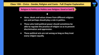 Class 10th - Civics - Gender, Religion and Caste - Full Chapter Explanation
● Ideas, ideals and values drawn from different religions
can and perhaps should play a role in politics.
● Those who hold political power should sometimes be
able to regulate the practice of religion so as to prevent
discrimination and oppression.
● These political acts are not wrong as long as they treat
every religion equally.
Religion in Politics or Politics over Religion: Good or bad ?
 