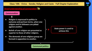 Class 10th - Civics - Gender, Religion and Caste - Full Chapter Explanation
Communalism
Broad understanding of communalism
+
● Religion is expressed in politics in
exclusive and partisan terms, when one
religion and its followers are pitted
against another.
● Beliefs of one religion are presented as
superior to those of other religions.
● The demands of one religious group are
formed in opposition to another.
Communal politics
State power is used to
achieve this
 
