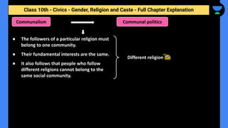 Class 10th - Civics - Gender, Religion and Caste - Full Chapter Explanation
Communalism
Different religion
● The followers of a particular religion must
belong to one community.
● Their fundamental interests are the same.
● It also follows that people who follow
different religions cannot belong to the
same social community.
Communal politics
 