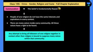 Class 10th - Civics - Gender, Religion and Caste - Full Chapter Explanation
Communalism This belief is fundamentally flawed.
● People of one religion do not have the same interests and
aspirations in every context.
● There are many voices inside every community. All these
voices have a right to be heard.
Any attempt to bring all followers of one religion together in
context other than religion is bound to suppress many voices
within that community.
 