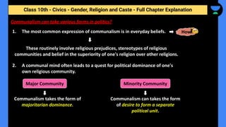 Class 10th - Civics - Gender, Religion and Caste - Full Chapter Explanation
Communalism can take various forms in politics?
1. The most common expression of communalism is in everyday beliefs. How
These routinely involve religious prejudices, stereotypes of religious
communities and belief in the superiority of one's religion over other religions.
2. A communal mind often leads to a quest for political dominance of one's
own religious community.
Major Community Minority Community
Communalism takes the form of
majoritarian dominance.
Communalism can takes the form
of desire to form a separate
political unit.
 