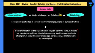 Class 10th - Civics - Gender, Religion and Caste - Full Chapter Explanation
Secular state
Major challenge
Secularism is reflected in several constitutional provisions of our constitution
Communalism Solution Secularism
Secularism refers to the separation of religion from the state. It means
that the state should not discriminate among its citizens on the basis
of religion. It should neither encourage nor discourage the followers
of any religion.
 