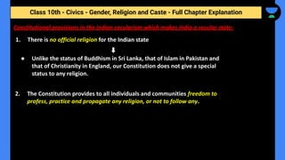 Class 10th - Civics - Gender, Religion and Caste - Full Chapter Explanation
Constitutional provisions in the Indian secularism which makes India a secular state:
1. There is no official religion for the Indian state
● Unlike the status of Buddhism in Sri Lanka, that of Islam in Pakistan and
that of Christianity in England, our Constitution does not give a special
status to any religion.
2. The Constitution provides to all individuals and communities freedom to
profess, practice and propagate any religion, or not to follow any.
 