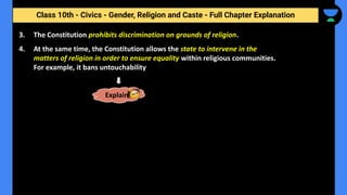 Class 10th - Civics - Gender, Religion and Caste - Full Chapter Explanation
3. The Constitution prohibits discrimination on grounds of religion.
4. At the same time, the Constitution allows the state to intervene in the
matters of religion in order to ensure equality within religious communities.
For example, it bans untouchability
Explain
 