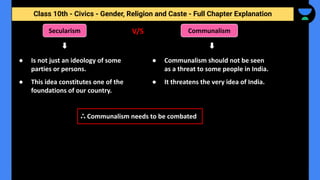 Class 10th - Civics - Gender, Religion and Caste - Full Chapter Explanation
● Is not just an ideology of some
parties or persons.
● This idea constitutes one of the
foundations of our country.
Secularism Communalism
● Communalism should not be seen
as a threat to some people in India.
● It threatens the very idea of India.
ஃ Communalism needs to be combated
V/S
 